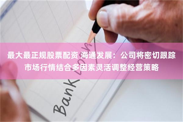 最大最正规股票配资 海通发展：公司将密切跟踪市场行情结合多因素灵活调整经营策略