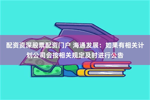 配资资深股票配资门户 海通发展：如果有相关计划公司会按相关规定及时进行公告