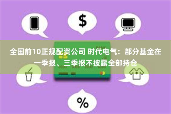 全国前10正规配资公司 时代电气：部分基金在一季报、三季报不披露全部持仓