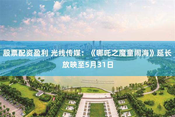 股票配资盈利 光线传媒：《哪吒之魔童闹海》延长放映至5月31日