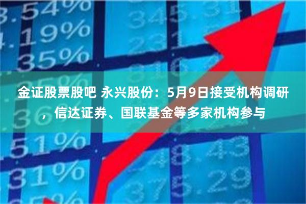 金证股票股吧 永兴股份:5月9日接受机构调研,信达证券、国联基金等多家机构参与