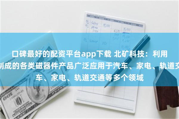 口碑最好的配资平台app下载 北矿科技：利用公司磁性材料制成的各类磁器件产品广泛应用于汽车、家电、轨道交通等多个领域