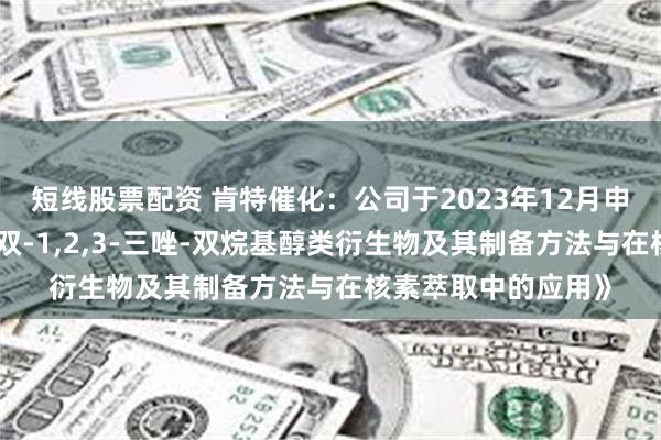 短线股票配资 肯特催化：公司于2023年12月申报发明专利《一种双-1,2,3-三唑-双烷基醇类衍生物及其制备方法与在核素萃取中的应用》