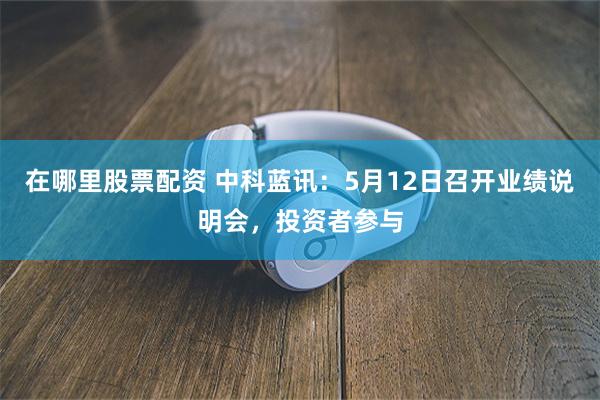 在哪里股票配资 中科蓝讯：5月12日召开业绩说明会，投资者参与