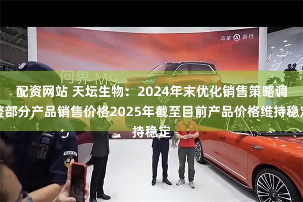 配资网站 天坛生物：2024年末优化销售策略调整部分产品销售价格2025年截至目前产品价格维持稳定