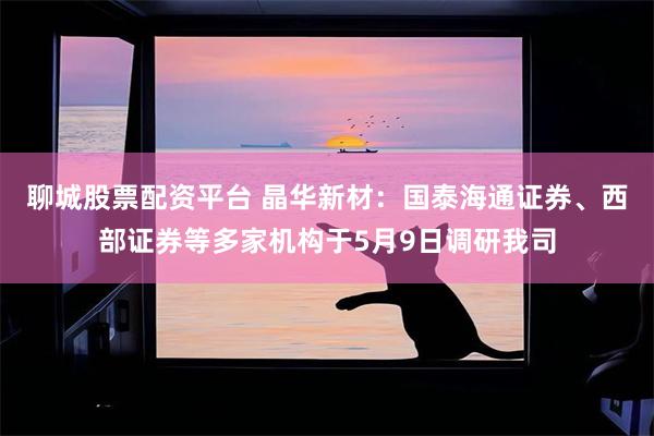聊城股票配资平台 晶华新材：国泰海通证券、西部证券等多家机构于5月9日调研我司