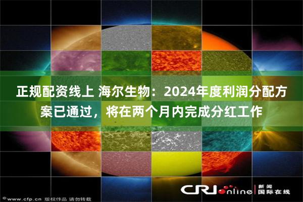 正规配资线上 海尔生物：2024年度利润分配方案已通过，将在两个月内完成分红工作