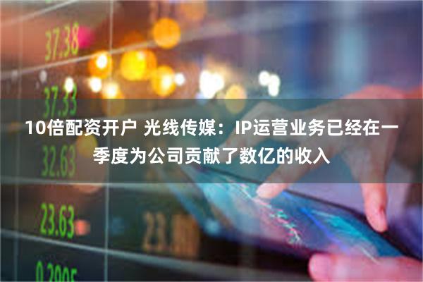 10倍配资开户 光线传媒：IP运营业务已经在一季度为公司贡献了数亿的收入