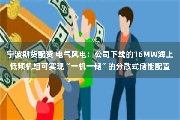 宁波期货配资 电气风电：公司下线的16MW海上低频机组可实现“一机一储”的分散式储能配置