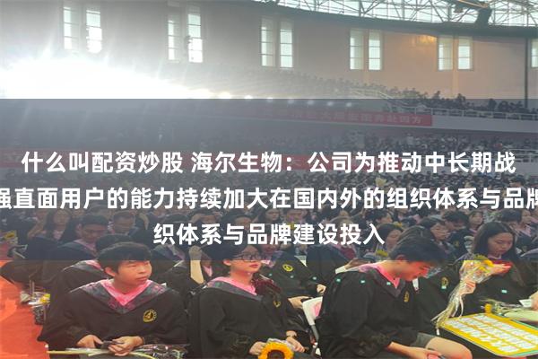 什么叫配资炒股 海尔生物：公司为推动中长期战略发展增强直面用户的能力持续加大在国内外的组织体系与品牌建设投入