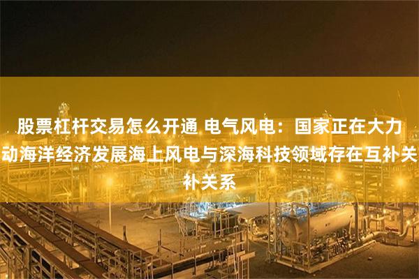 股票杠杆交易怎么开通 电气风电：国家正在大力推动海洋经济发展海上风电与深海科技领域存在互补关系