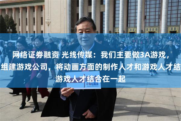 网络证劵融资 光线传媒：我们主要做3A游戏，目前正在组建游戏公司，将动画方面的制作人才和游戏人才结合在一起