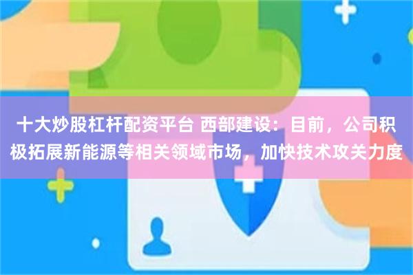 十大炒股杠杆配资平台 西部建设：目前，公司积极拓展新能源等相关领域市场，加快技术攻关力度