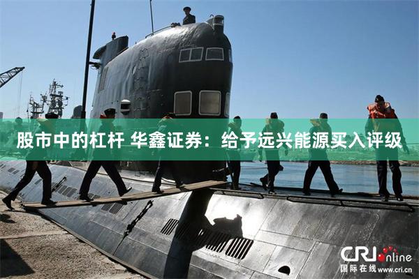 股市中的杠杆 华鑫证券：给予远兴能源买入评级
