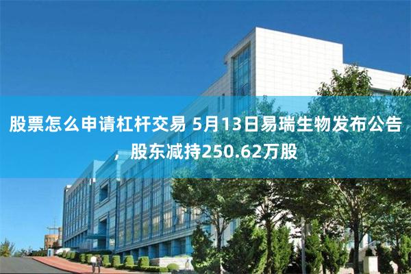 股票怎么申请杠杆交易 5月13日易瑞生物发布公告，股东减持250.62万股