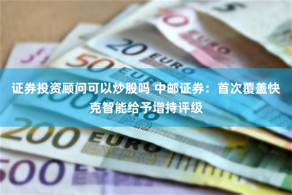 证券投资顾问可以炒股吗 中邮证券：首次覆盖快克智能给予增持评级