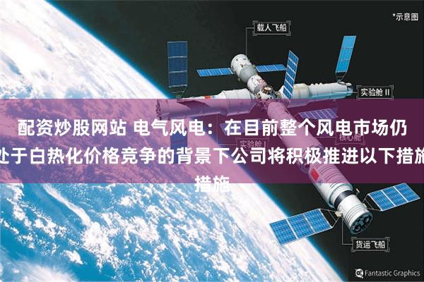 配资炒股网站 电气风电：在目前整个风电市场仍处于白热化价格竞争的背景下公司将积极推进以下措施