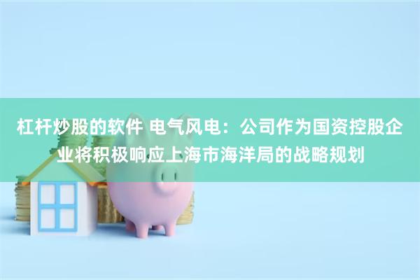 杠杆炒股的软件 电气风电：公司作为国资控股企业将积极响应上海市海洋局的战略规划