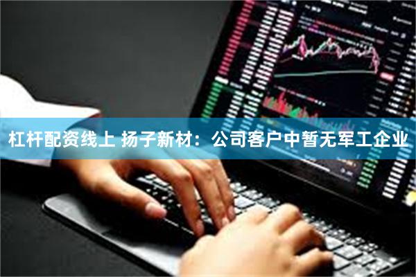 杠杆配资线上 扬子新材：公司客户中暂无军工企业