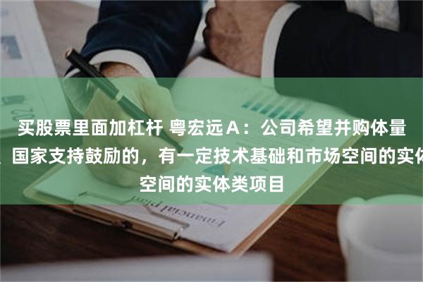 买股票里面加杠杆 粤宏远Ａ：公司希望并购体量合适的、国家支持鼓励的，有一定技术基础和市场空间的实体类项目