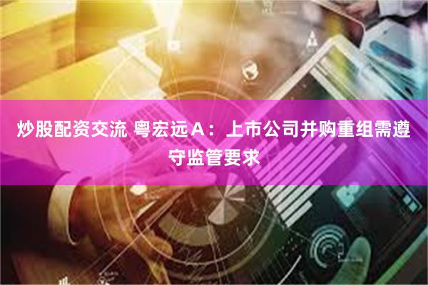 炒股配资交流 粤宏远Ａ：上市公司并购重组需遵守监管要求