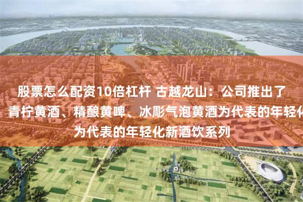 股票怎么配资10倍杠杆 古越龙山：公司推出了以咖啡黄酒、青柠黄酒、精酿黄啤、冰彫气泡黄酒为代表的年轻化新酒饮系列