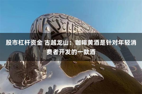 股市杠杆资金 古越龙山:咖啡黄酒是针对年轻消费者开发的一款酒