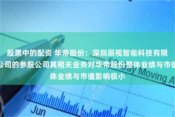 股票中的配资 华帝股份:深圳辰视智能科技有限公司作为公司的参股公司其相关业务对华帝股份整体业绩与市值影响极小