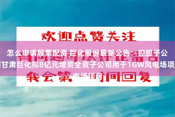 怎么申请股票配资 巨化股份最新公告：控股子公司甘肃巨化拟8亿元增资全资子公司用于1GW风电场项目