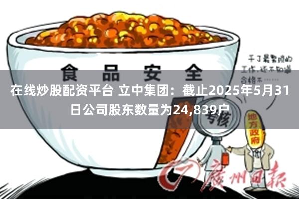 在线炒股配资平台 立中集团：截止2025年5月31日公司股东数量为24,839户