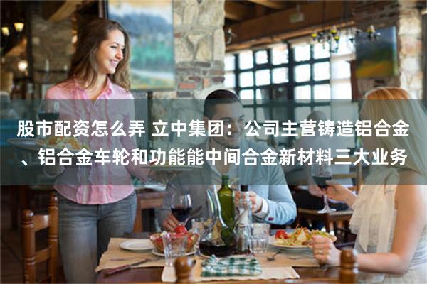 股市配资怎么弄 立中集团：公司主营铸造铝合金、铝合金车轮和功能能中间合金新材料三大业务