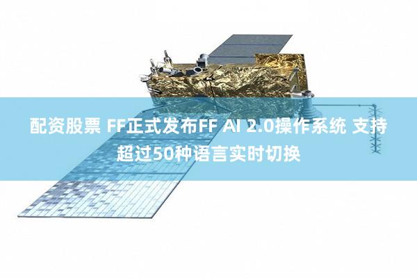 配资股票 FF正式发布FF AI 2.0操作系统 支持超过50种语言实时切换