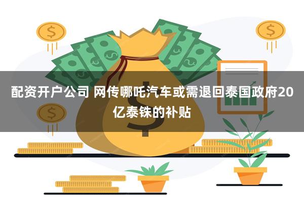 配资开户公司 网传哪吒汽车或需退回泰国政府20亿泰铢的补贴