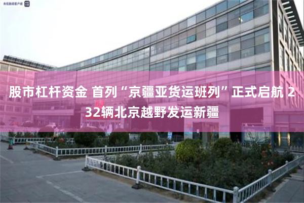 股市杠杆资金 首列“京疆亚货运班列”正式启航 232辆北京越野发运新疆