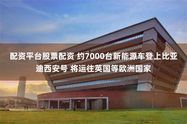 配资平台股票配资 约7000台新能源车登上比亚迪西安号 将运往英国等欧洲国家
