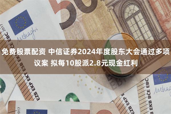 免费股票配资 中信证券2024年度股东大会通过多项议案 拟每10股派2.8元现金红利