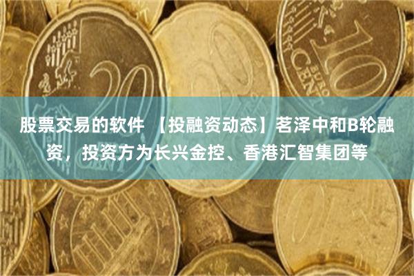 股票交易的软件 【投融资动态】茗泽中和B轮融资，投资方为长兴金控、香港汇智集团等