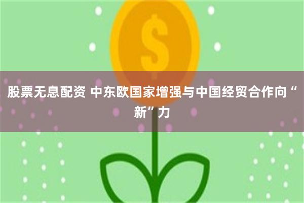 股票无息配资 中东欧国家增强与中国经贸合作向“新”力
