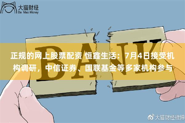 正规的网上股票配资 恒鑫生活：7月4日接受机构调研，中信证券、国联基金等多家机构参与