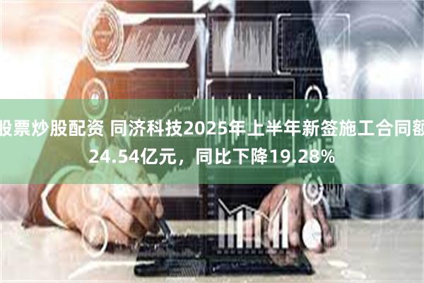 股票炒股配资 同济科技2025年上半年新签施工合同额24.54亿元，同比下降19.28%