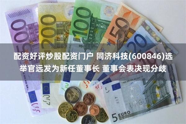 配资好评炒股配资门户 同济科技(600846)选举官远发为新任董事长 董事会表决现分歧