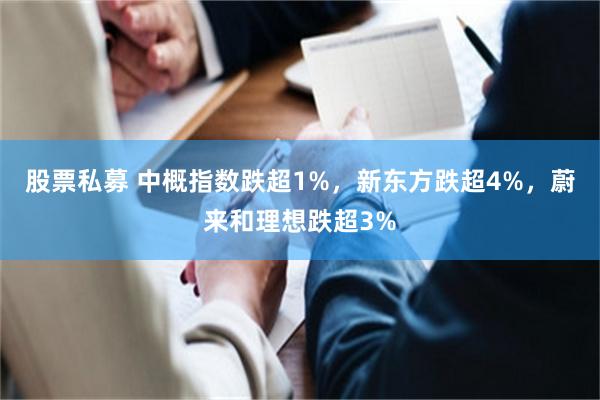 股票私募 中概指数跌超1%，新东方跌超4%，蔚来和理想跌超3%