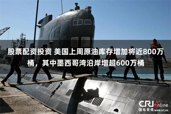 股票配资投资 美国上周原油库存增加将近800万桶，其中墨西哥湾沿岸增超600万桶