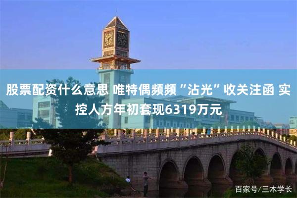 股票配资什么意思 唯特偶频频“沾光”收关注函 实控人方年初套现6319万元