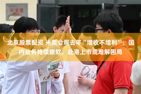 北京股票配资 米奥会展去年“增收不增利”：国内业务持续疲软，赴港上市或难解困局