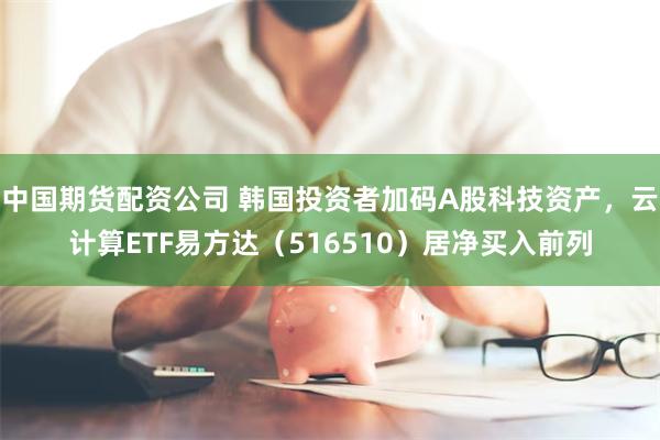 中国期货配资公司 韩国投资者加码A股科技资产,云计算ETF易方达(516510)居净买入前列