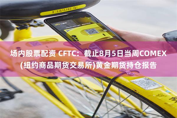 场内股票配资 CFTC：截止8月5日当周COMEX(纽约商品期货交易所)黄金期货持仓报告