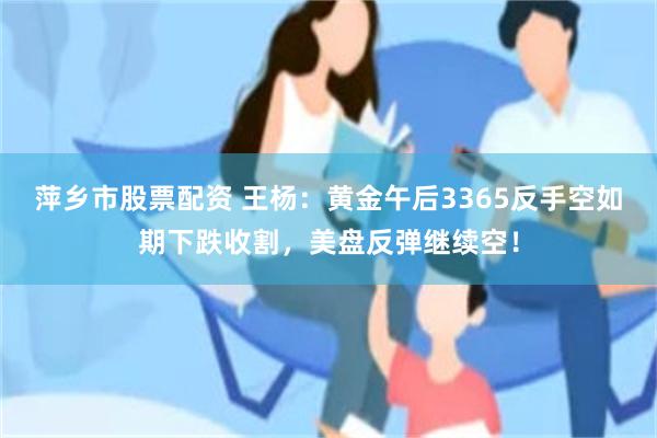 萍乡市股票配资 王杨：黄金午后3365反手空如期下跌收割，美盘反弹继续空！
