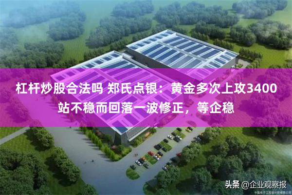 杠杆炒股合法吗 郑氏点银：黄金多次上攻3400站不稳而回落一波修正，等企稳