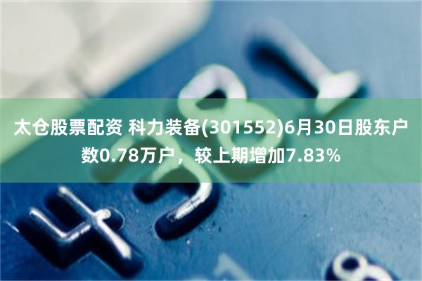 太仓股票配资 科力装备(301552)6月30日股东户数0.78万户，较上期增加7.83%